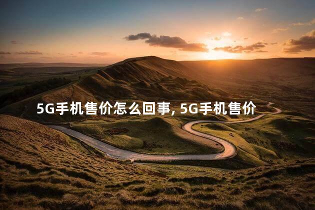 5G手机售价怎么回事 ，5G手机售价多少钱